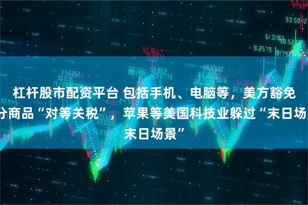 杠杆股市配资平台 包括手机、电脑等，美方豁免部分商品“对等关税”，苹果等美国科技业躲过“末日场景”