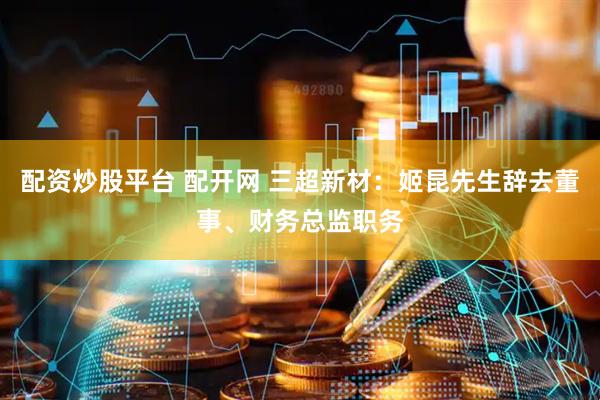 配资炒股平台 配开网 三超新材：姬昆先生辞去董事、财务总监职务