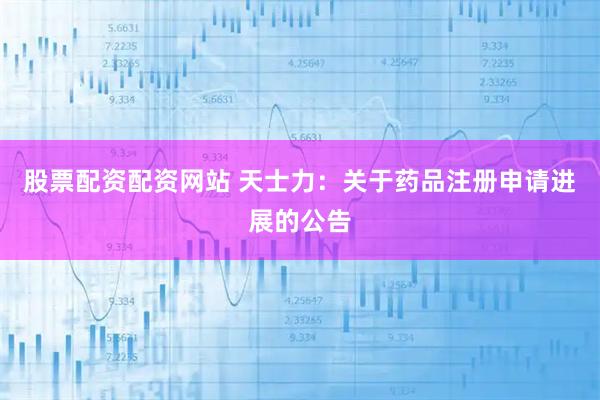 股票配资配资网站 天士力：关于药品注册申请进展的公告