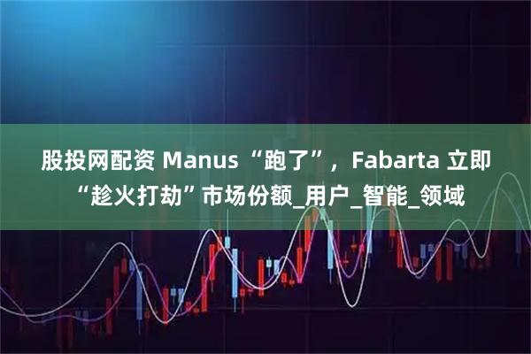 股投网配资 Manus “跑了”，Fabarta 立即 “趁火打劫”市场份额_用户_智能_领域