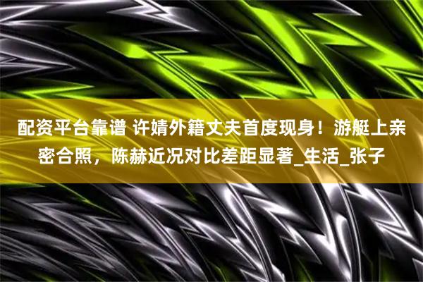配资平台靠谱 许婧外籍丈夫首度现身！游艇上亲密合照，陈赫近况对比差距显著_生活_张子