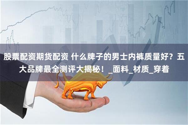 股票配资期货配资 什么牌子的男士内裤质量好？五大品牌最全测评大揭秘！_面料_材质_穿着