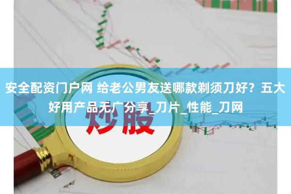 安全配资门户网 给老公男友送哪款剃须刀好？五大好用产品无广分享_刀片_性能_刀网