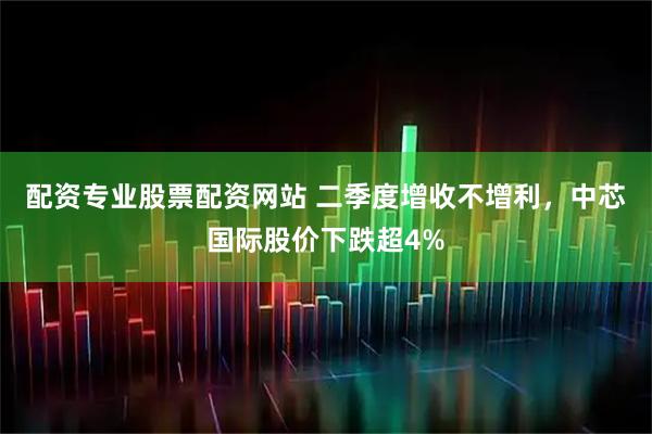 配资专业股票配资网站 二季度增收不增利，中芯国际股价下跌超4%