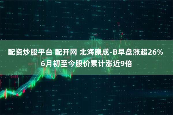 配资炒股平台 配开网 北海康成-B早盘涨超26% 6月初至今股价累计涨近9倍