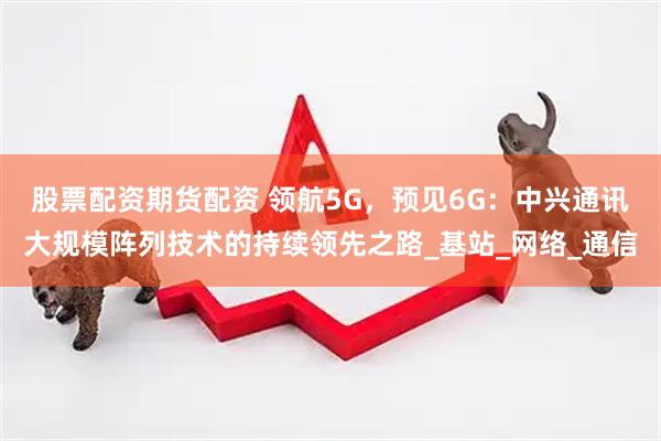 股票配资期货配资 领航5G，预见6G：中兴通讯大规模阵列技术的持续领先之路_基站_网络_通信