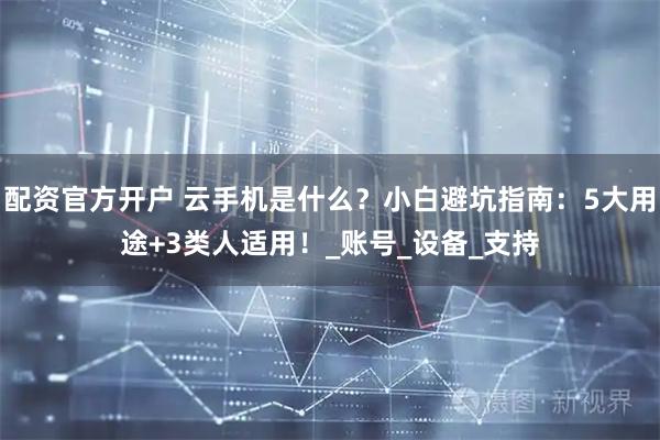 配资官方开户 云手机是什么？小白避坑指南：5大用途+3类人适用！_账号_设备_支持