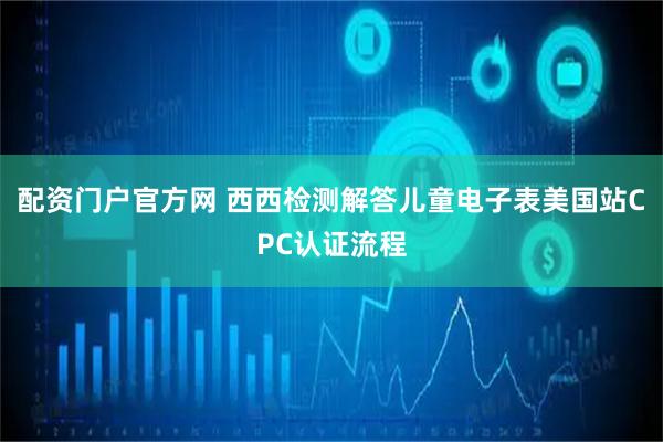 配资门户官方网 西西检测解答儿童电子表美国站CPC认证流程