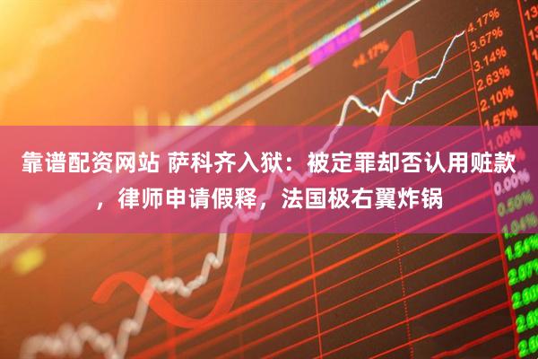 靠谱配资网站 萨科齐入狱：被定罪却否认用赃款，律师申请假释，法国极右翼炸锅