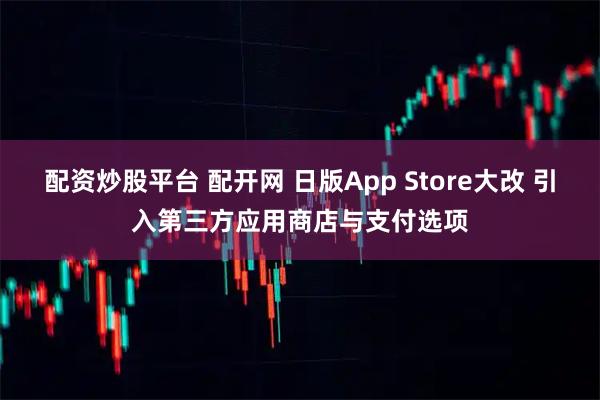 配资炒股平台 配开网 日版App Store大改 引入第三方应用商店与支付选项