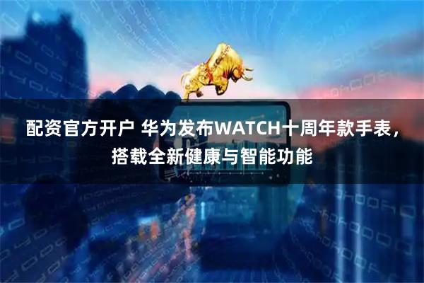 配资官方开户 华为发布WATCH十周年款手表，搭载全新健康与智能功能