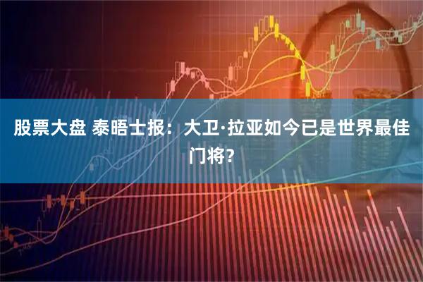 股票大盘 泰晤士报：大卫·拉亚如今已是世界最佳门将？