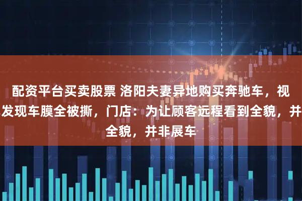 配资平台买卖股票 洛阳夫妻异地购买奔驰车，视频验车发现车膜全被撕，门店：为让顾客远程看到全貌，并非展车